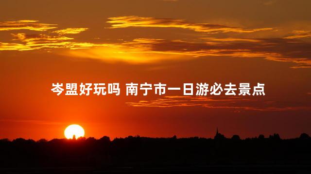 岑盟好玩吗 南宁市一日游必去景点